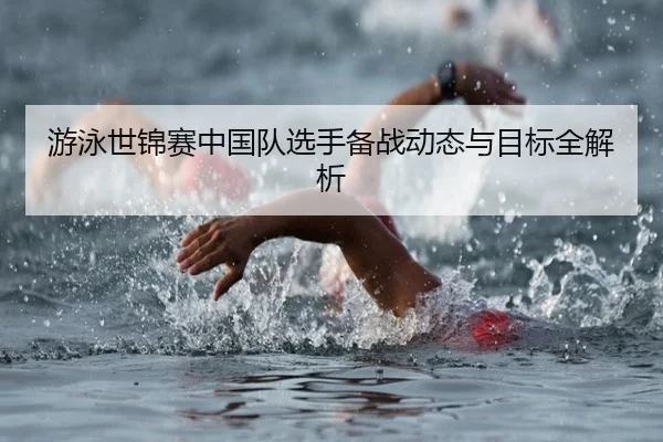 游泳世锦赛中国队选手备战动态与目标全解析